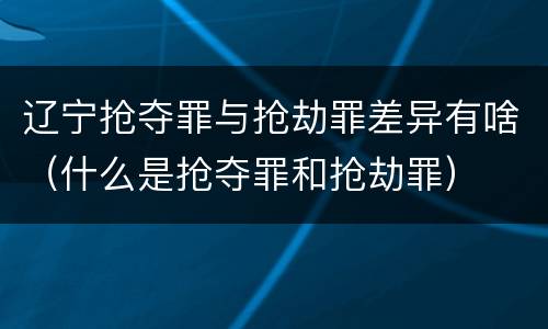 辽宁抢夺罪与抢劫罪差异有啥（什么是抢夺罪和抢劫罪）