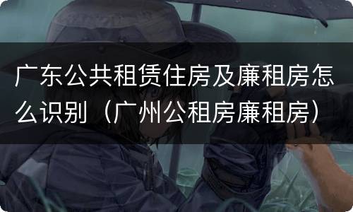 广东公共租赁住房及廉租房怎么识别（广州公租房廉租房）
