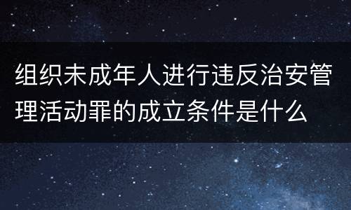组织未成年人进行违反治安管理活动罪的成立条件是什么