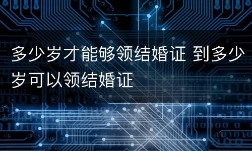 多少岁才能够领结婚证 到多少岁可以领结婚证
