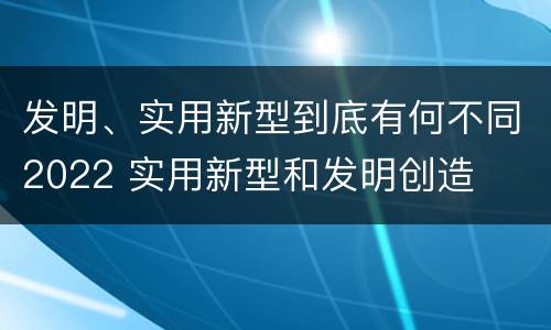 发明、实用新型到底有何不同2022 实用新型和发明创造
