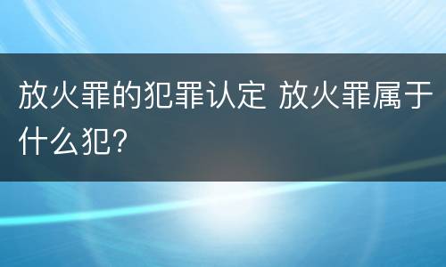 放火罪的犯罪认定 放火罪属于什么犯?