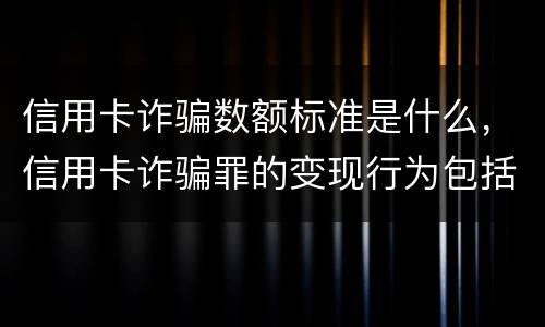 信用卡诈骗数额标准是什么，信用卡诈骗罪的变现行为包括什么呢