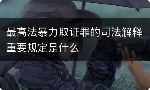 最高法暴力取证罪的司法解释重要规定是什么