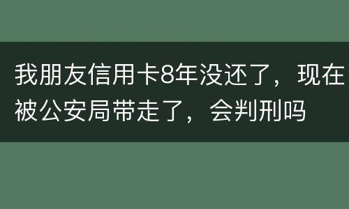 我朋友信用卡8年没还了，现在被公安局带走了，会判刑吗