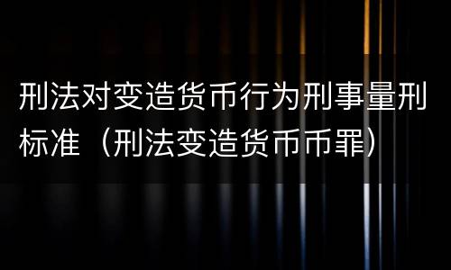 刑法对变造货币行为刑事量刑标准（刑法变造货币币罪）