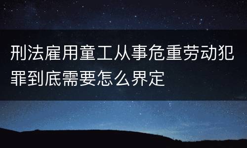 刑法雇用童工从事危重劳动犯罪到底需要怎么界定