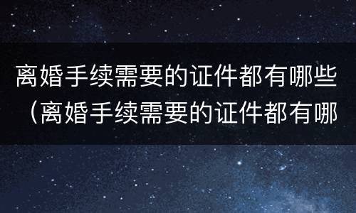 离婚手续需要的证件都有哪些（离婚手续需要的证件都有哪些图片）