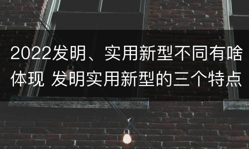 2022发明、实用新型不同有啥体现 发明实用新型的三个特点