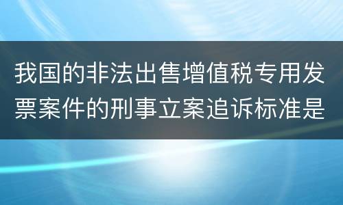 我国的非法出售增值税专用发票案件的刑事立案追诉标准是怎样规定