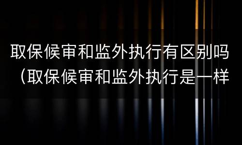 取保候审和监外执行有区别吗（取保候审和监外执行是一样的吗）