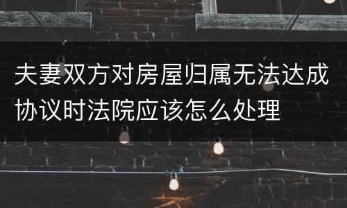 夫妻双方对房屋归属无法达成协议时法院应该怎么处理