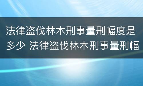 法律盗伐林木刑事量刑幅度是多少 法律盗伐林木刑事量刑幅度是多少钱