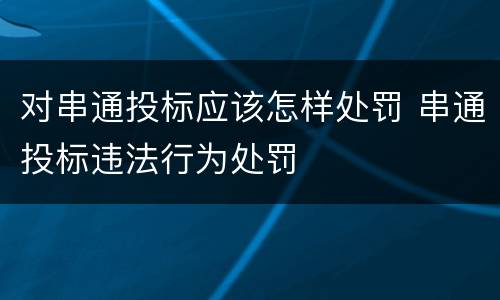 对串通投标应该怎样处罚 串通投标违法行为处罚