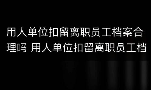 用人单位扣留离职员工档案合理吗 用人单位扣留离职员工档案合理吗合法吗