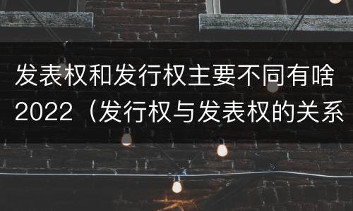 发表权和发行权主要不同有啥2022（发行权与发表权的关系）