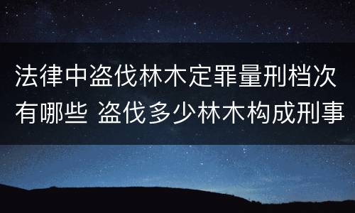 法律中盗伐林木定罪量刑档次有哪些 盗伐多少林木构成刑事犯罪