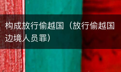 构成放行偷越国（放行偷越国边境人员罪）