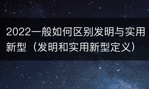 2022一般如何区别发明与实用新型（发明和实用新型定义）