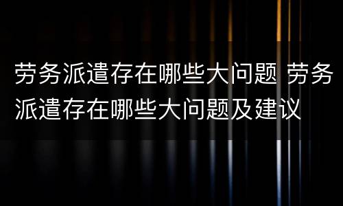 劳务派遣存在哪些大问题 劳务派遣存在哪些大问题及建议