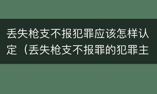 丢失枪支不报犯罪应该怎样认定（丢失枪支不报罪的犯罪主体）