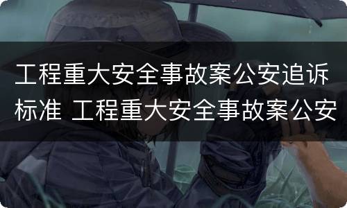 工程重大安全事故案公安追诉标准 工程重大安全事故案公安追诉标准最新