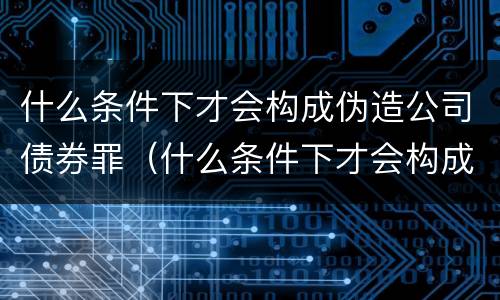 什么条件下才会构成伪造公司债券罪（什么条件下才会构成伪造公司债券罪呢）