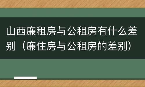 山西廉租房与公租房有什么差别（廉住房与公租房的差别）