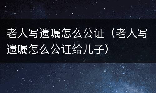 老人写遗嘱怎么公证（老人写遗嘱怎么公证给儿子）