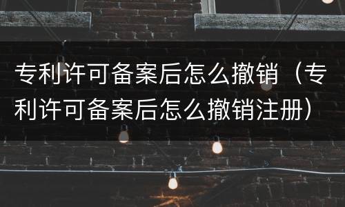 专利许可备案后怎么撤销（专利许可备案后怎么撤销注册）