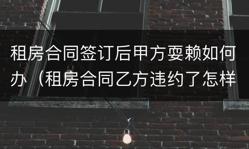 租房合同签订后甲方耍赖如何办（租房合同乙方违约了怎样处理）