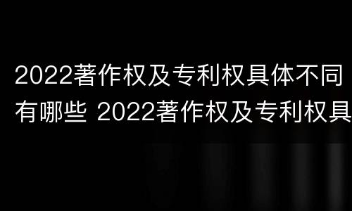 2022著作权及专利权具体不同有哪些 2022著作权及专利权具体不同有哪些类型