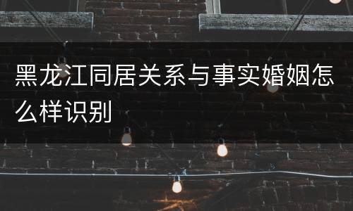 黑龙江同居关系与事实婚姻怎么样识别