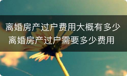 离婚房产过户费用大概有多少 离婚房产过户需要多少费用