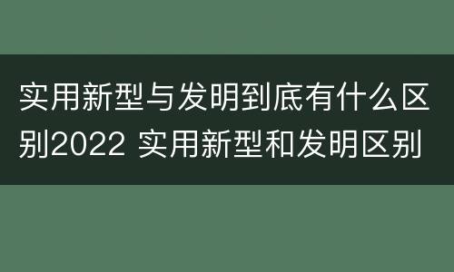 实用新型与发明到底有什么区别2022 实用新型和发明区别