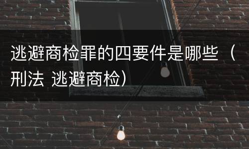 逃避商检罪的四要件是哪些（刑法 逃避商检）