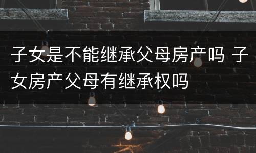 子女是不能继承父母房产吗 子女房产父母有继承权吗