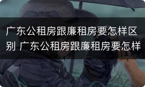 广东公租房跟廉租房要怎样区别 广东公租房跟廉租房要怎样区别呢