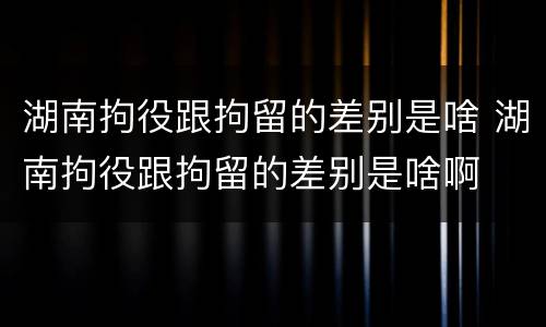湖南拘役跟拘留的差别是啥 湖南拘役跟拘留的差别是啥啊