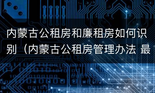 内蒙古公租房和廉租房如何识别（内蒙古公租房管理办法 最新）