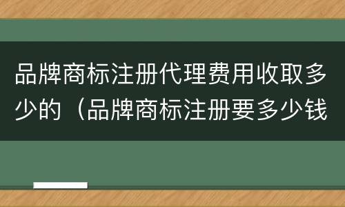 品牌商标注册代理费用收取多少的（品牌商标注册要多少钱）