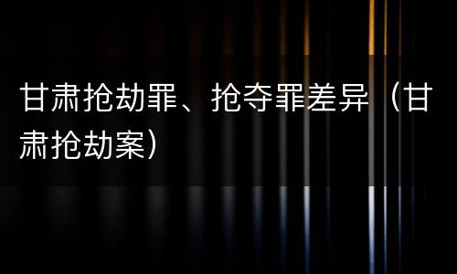 甘肃抢劫罪、抢夺罪差异（甘肃抢劫案）