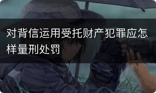 对背信运用受托财产犯罪应怎样量刑处罚