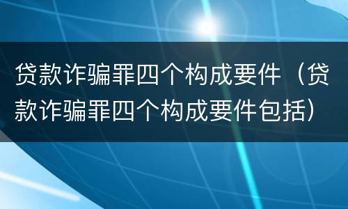贷款诈骗罪四个构成要件（贷款诈骗罪四个构成要件包括）