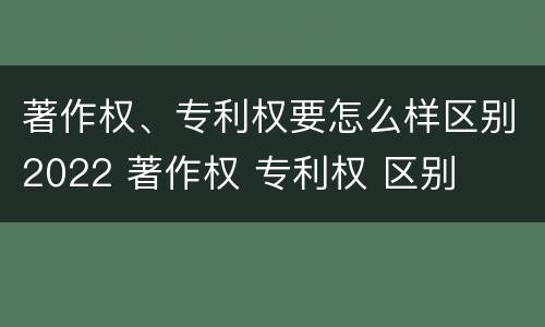 著作权、专利权要怎么样区别2022 著作权 专利权 区别