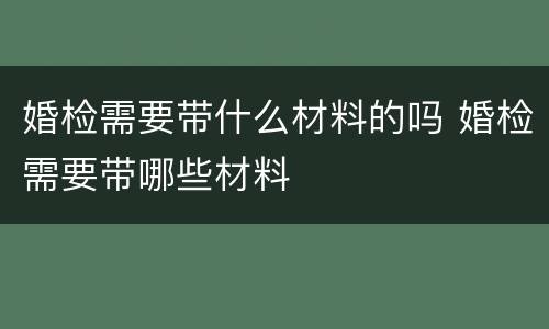 婚检需要带什么材料的吗 婚检需要带哪些材料