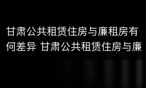 甘肃公共租赁住房与廉租房有何差异 甘肃公共租赁住房与廉租房有何差异呢
