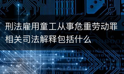 刑法雇用童工从事危重劳动罪相关司法解释包括什么