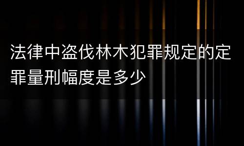 法律中盗伐林木犯罪规定的定罪量刑幅度是多少