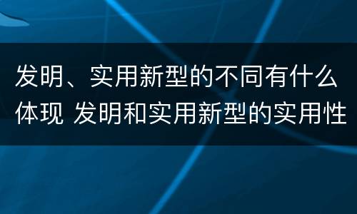 发明、实用新型的不同有什么体现 发明和实用新型的实用性